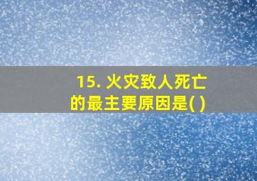 15. 火灾致人死亡的最主要原因是( )